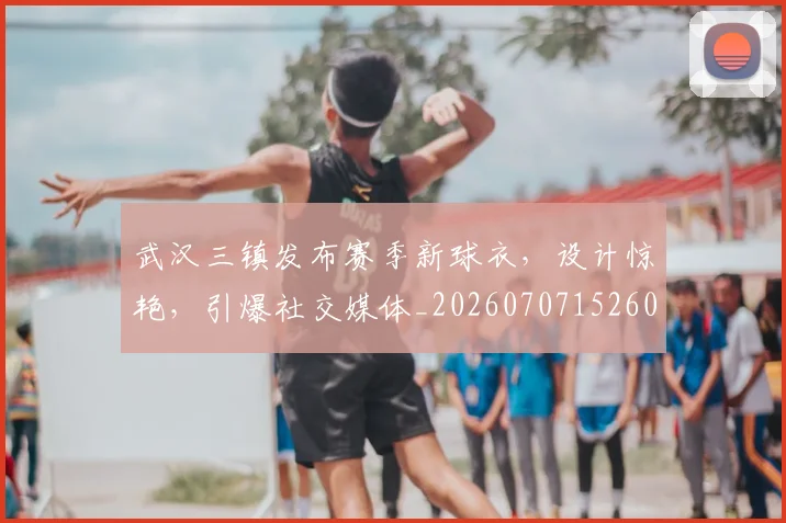 武汉三镇发布赛季新球衣，设计惊艳，引爆社交媒体_20260707152607