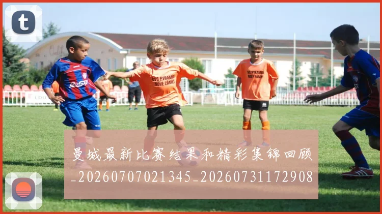 曼城最新比赛结果和精彩集锦回顾_20260707021345_20260731172908
