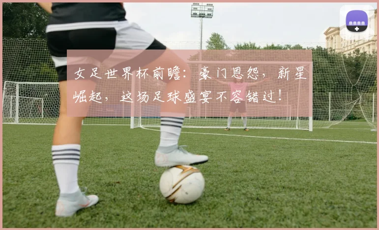 女足世界杯前瞻:豪门恩怨,新星崛起,这场足球盛宴不容错过!