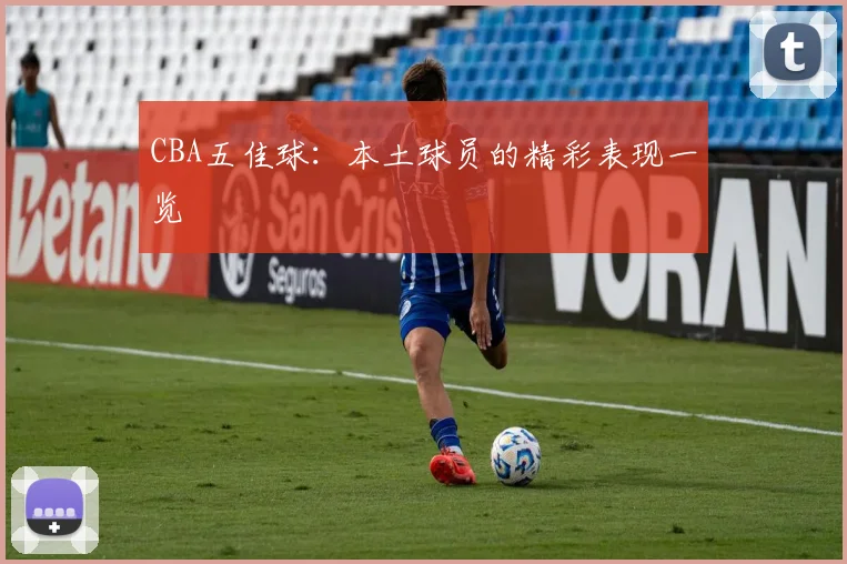 CBA五佳球：本土球员的精彩表现一览