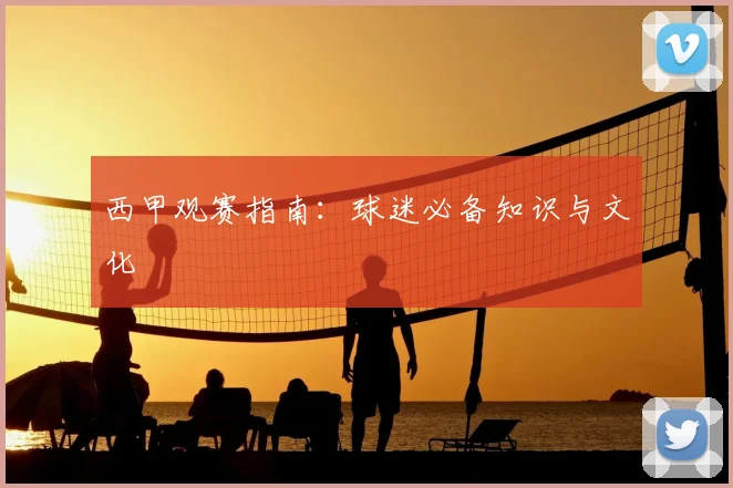 西甲观赛指南:球迷必备知识与文化