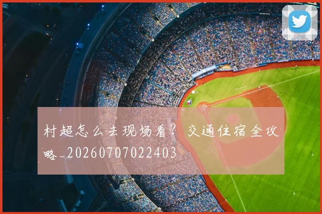 村超怎么去现场看？交通住宿全攻略_20260707022403
