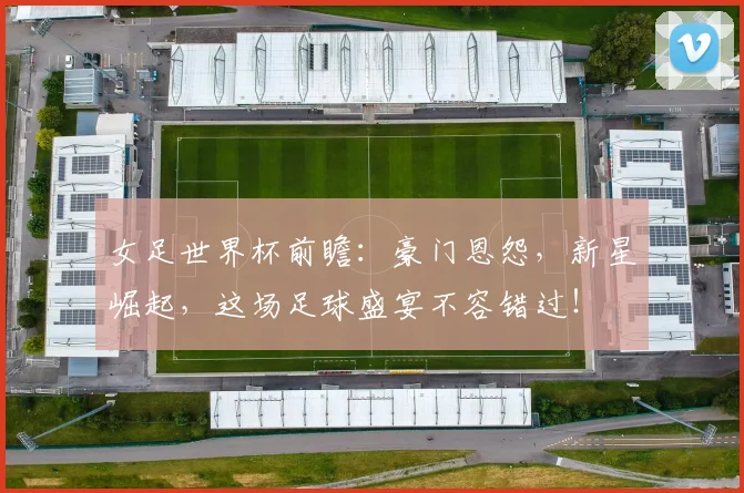 女足世界杯前瞻：豪门恩怨，新星崛起，这场足球盛宴不容错过！