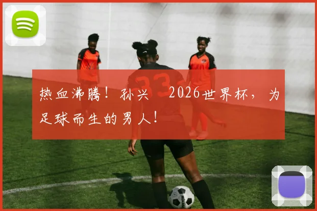 热血沸腾！孙兴慜2026世界杯，为足球而生的男人！