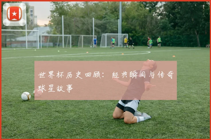 世界杯历史回顾:经典瞬间与传奇球星故事