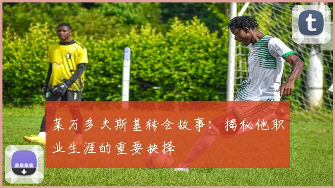 莱万多夫斯基转会故事：揭秘他职业生涯的重要抉择