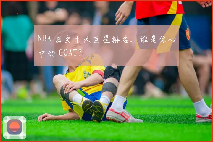NBA 历史十大巨星排名:谁是你心中的 GOAT?