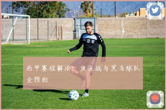 西甲赛程解读：焦点战与黑马球队全预测
