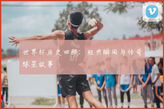 世界杯历史回顾：经典瞬间与传奇球星故事