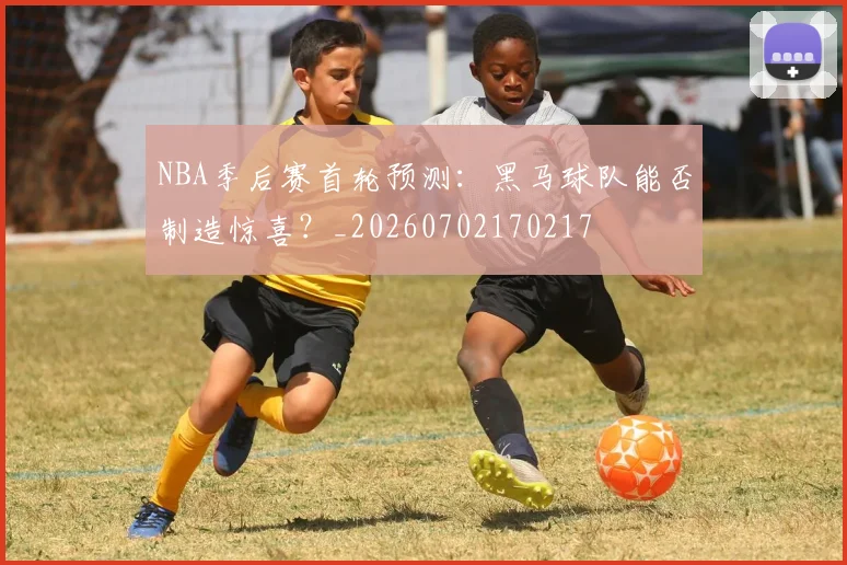 NBA季后赛首轮预测:黑马球队能否制造惊喜?_20260702170217