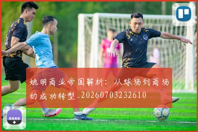 姚明商业帝国解析:从球场到商场的成功转型_20260703232610