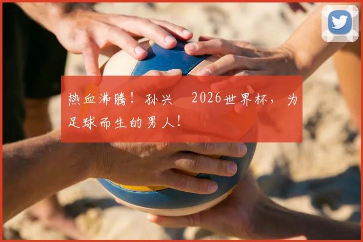 热血沸腾！孙兴慜2026世界杯，为足球而生的男人！