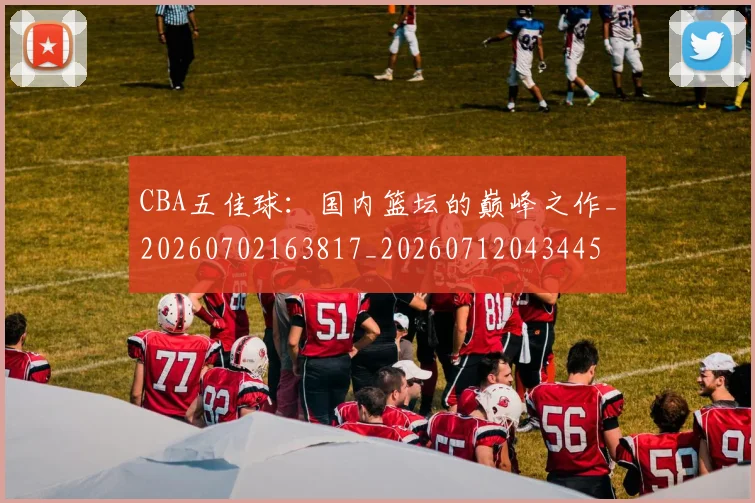 CBA五佳球:国内篮坛的巅峰之作_20260702163817_20260712043445