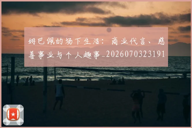 姆巴佩的场下生活：商业代言、慈善事业与个人趣事_20260703231918