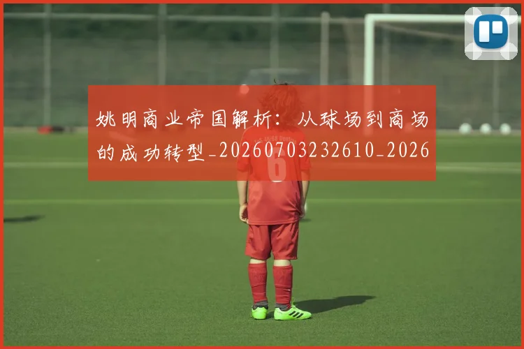 姚明商业帝国解析：从球场到商场的成功转型_20260703232610_20260720191519